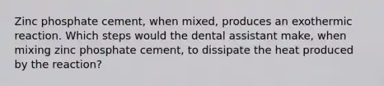 Zinc phosphate cement, when mixed, produces an exothermic reaction. Which steps would the dental assistant make, when mixing zinc phosphate cement, to dissipate the heat produced by the reaction?