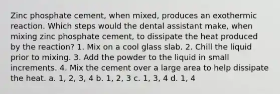 Zinc phosphate cement, when mixed, produces an exothermic reaction. Which steps would the dental assistant make, when mixing zinc phosphate cement, to dissipate the heat produced by the reaction? 1. Mix on a cool glass slab. 2. Chill the liquid prior to mixing. 3. Add the powder to the liquid in small increments. 4. Mix the cement over a large area to help dissipate the heat. a. 1, 2, 3, 4 b. 1, 2, 3 c. 1, 3, 4 d. 1, 4