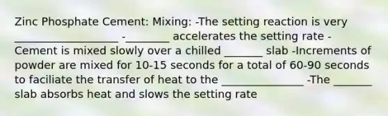 Zinc Phosphate Cement: Mixing: -The setting reaction is very ___________________ -________ accelerates the setting rate -Cement is mixed slowly over a chilled _______ slab -Increments of powder are mixed for 10-15 seconds for a total of 60-90 seconds to faciliate the transfer of heat to the _______________ -The _______ slab absorbs heat and slows the setting rate