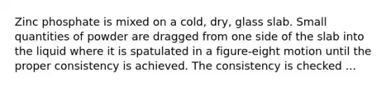 Zinc phosphate is mixed on a cold, dry, glass slab. Small quantities of powder are dragged from one side of the slab into the liquid where it is spatulated in a figure-eight motion until the proper consistency is achieved. The consistency is checked ...