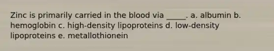 Zinc is primarily carried in the blood via _____. a. albumin b. hemoglobin c. high-density lipoproteins d. low-density lipoproteins e. metallothionein