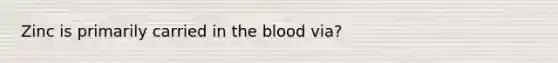 Zinc is primarily carried in the blood via?