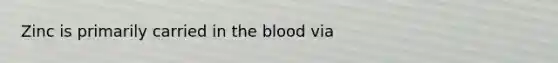 Zinc is primarily carried in the blood via