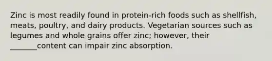 Zinc is most readily found in protein-rich foods such as shellfish, meats, poultry, and dairy products. Vegetarian sources such as legumes and whole grains offer zinc; however, their _______content can impair zinc absorption.