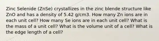 Zinc Selenide (ZnSe) crystallizes in the zinc blende structure like ZnO and has a density of 5.42 g/cm3. How many Zn ions are in each unit cell? How many Se ions are in each unit cell? What is the mass of a unit cell? What is the volume unit of a cell? What is the edge length of a cell?