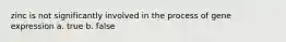 zinc is not significantly involved in the process of gene expression a. true b. false