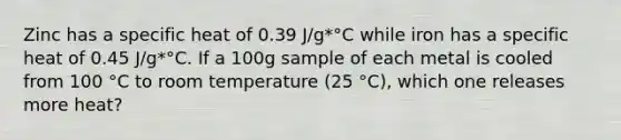 Zinc has a specific heat of 0.39 J/g*°C while iron has a specific heat of 0.45 J/g*°C. If a 100g sample of each metal is cooled from 100 °C to room temperature (25 °C), which one releases more heat?