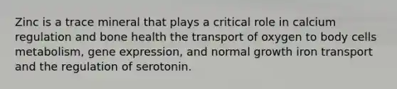 Zinc is a trace mineral that plays a critical role in calcium regulation and bone health the transport of oxygen to body cells metabolism, gene expression, and normal growth iron transport and the regulation of serotonin.