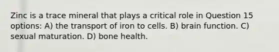 Zinc is a trace mineral that plays a critical role in Question 15 options: A) the transport of iron to cells. B) brain function. C) sexual maturation. D) bone health.