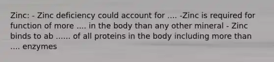 Zinc: - Zinc deficiency could account for .... -Zinc is required for function of more .... in the body than any other mineral - Zinc binds to ab ...... of all proteins in the body including more than .... enzymes