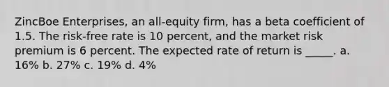 ZincBoe Enterprises, an all-equity firm, has a beta coefficient of 1.5. The risk-free rate is 10 percent, and the market risk premium is 6 percent. The expected rate of return is _____. a. 16% b. 27% c. 19% d. 4%