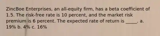 ZincBoe Enterprises, an all-equity firm, has a beta coefficient of 1.5. The risk-free rate is 10 percent, and the market risk premium is 6 percent. The expected rate of return is _____. a. 19% b. 4% c. 16%