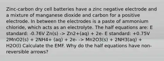 Zinc-carbon dry cell batteries have a zinc negative electrode and a mixture of manganese dioxide and carbon for a positive electrode. In between the electrodes is a paste of ammonium chloride, which acts as an electrolyte. The half equations are: E standard: -0.76V Zn(s) -> Zn2+(aq) + 2e- E standard: +0.75V 2MnO2(s) + 2NH4+ (aq) + 2e- -> Mn2O3(s) + 2NH3(aq) + H2O(l) Calculate the EMF. Why do the half equations have non-reversible arrows?