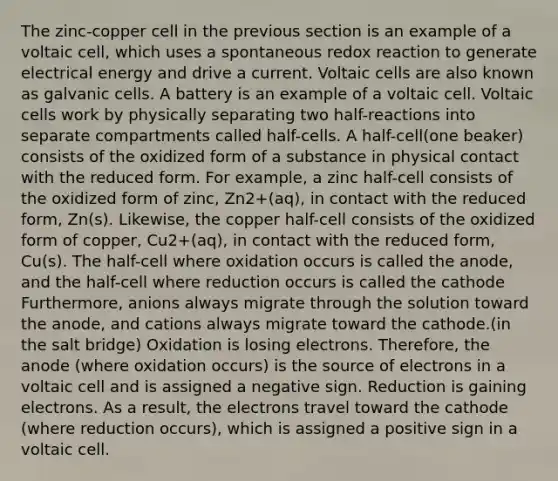 The zinc-copper cell in the previous section is an example of a voltaic cell, which uses a spontaneous redox reaction to generate electrical energy and drive a current. Voltaic cells are also known as galvanic cells. A battery is an example of a voltaic cell. Voltaic cells work by physically separating two half-reactions into separate compartments called half-cells. A half-cell(one beaker) consists of the oxidized form of a substance in physical contact with the reduced form. For example, a zinc half-cell consists of the oxidized form of zinc, Zn2+(aq), in contact with the reduced form, Zn(s). Likewise, the copper half-cell consists of the oxidized form of copper, Cu2+(aq), in contact with the reduced form, Cu(s). The half-cell where oxidation occurs is called the anode, and the half-cell where reduction occurs is called the cathode Furthermore, anions always migrate through the solution toward the anode, and cations always migrate toward the cathode.(in the salt bridge) Oxidation is losing electrons. Therefore, the anode (where oxidation occurs) is the source of electrons in a voltaic cell and is assigned a negative sign. Reduction is gaining electrons. As a result, the electrons travel toward the cathode (where reduction occurs), which is assigned a positive sign in a voltaic cell.