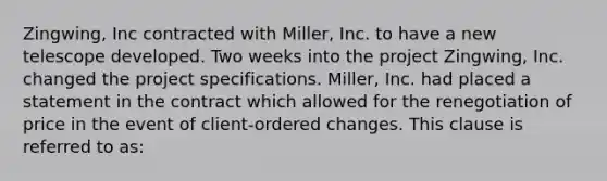 Zingwing, Inc contracted with Miller, Inc. to have a new telescope developed. Two weeks into the project Zingwing, Inc. changed the project specifications. Miller, Inc. had placed a statement in the contract which allowed for the renegotiation of price in the event of client-ordered changes. This clause is referred to as: