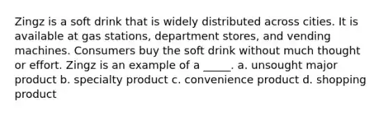 Zingz is a soft drink that is widely distributed across cities. It is available at gas stations, department stores, and vending machines. Consumers buy the soft drink without much thought or effort. Zingz is an example of a _____.​ a. unsought major product b. specialty product c. convenience product d. shopping product