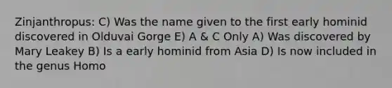 Zinjanthropus: C) Was the name given to the first early hominid discovered in Olduvai Gorge E) A & C Only A) Was discovered by Mary Leakey B) Is a early hominid from Asia D) Is now included in the genus Homo