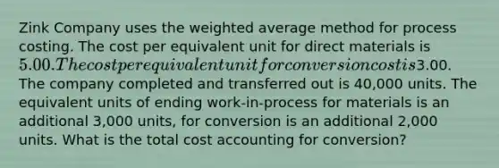 Zink Company uses the weighted average method for process costing. The cost per equivalent unit for direct materials is 5.00. The cost per equivalent unit for conversion cost is3.00. The company completed and transferred out is 40,000 units. The equivalent units of ending work-in-process for materials is an additional 3,000 units, for conversion is an additional 2,000 units. What is the total cost accounting for conversion?