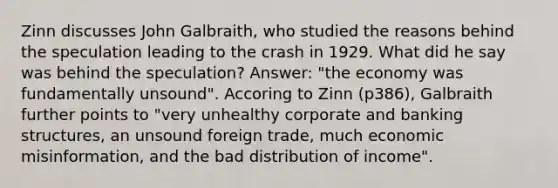 Zinn discusses John Galbraith, who studied the reasons behind the speculation leading to the crash in 1929. What did he say was behind the speculation? Answer: "the economy was fundamentally unsound". Accoring to Zinn (p386), Galbraith further points to "very unhealthy corporate and banking structures, an unsound foreign trade, much economic misinformation, and the bad distribution of income".