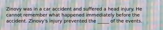 Zinovy was in a car accident and suffered a head injury. He cannot remember what happened immediately before the accident. Zinovy's injury prevented the _____ of the events.