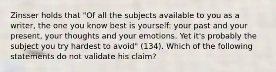 Zinsser holds that "Of all the subjects available to you as a writer, the one you know best is yourself: your past and your present, your thoughts and your emotions. Yet it's probably the subject you try hardest to avoid" (134). Which of the following statements do not validate his claim?