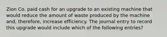 Zion Co. paid cash for an upgrade to an existing machine that would reduce the amount of waste produced by the machine and, therefore, increase efficiency. The journal entry to record this upgrade would include which of the following entries?