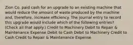 Zion Co. paid cash for an upgrade to an existing machine that would reduce the amount of waste produced by the machine and, therefore, increase efficiency. The journal entry to record this upgrade would include which of the following entries? (Check all that apply.) Credit to Machinery Debit to Repair & Maintenance Expense Debit to Cash Debit to Machinery Credit to Cash Credit to Repair & Maintenance Expense