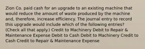 Zion Co. paid cash for an upgrade to an existing machine that would reduce the amount of waste produced by the machine and, therefore, increase efficiency. The journal entry to record this upgrade would include which of the following entries? (Check all that apply.) Credit to Machinery Debit to Repair & Maintenance Expense Debit to Cash Debit to Machinery Credit to Cash Credit to Repair & Maintenance Expense