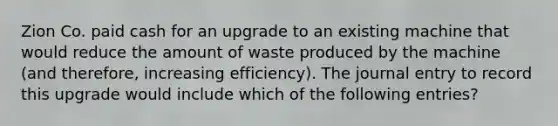 Zion Co. paid cash for an upgrade to an existing machine that would reduce the amount of waste produced by the machine (and therefore, increasing efficiency). The journal entry to record this upgrade would include which of the following entries?