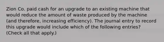 Zion Co. paid cash for an upgrade to an existing machine that would reduce the amount of waste produced by the machine (and therefore, increasing efficiency). The journal entry to record this upgrade would include which of the following entries? (Check all that apply.)