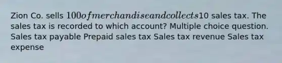 Zion Co. sells 100 of merchandise and collects10 sales tax. The sales tax is recorded to which account? Multiple choice question. Sales tax payable Prepaid sales tax Sales tax revenue Sales tax expense