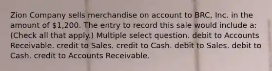 Zion Company sells merchandise on account to BRC, Inc. in the amount of 1,200. The entry to record this sale would include a: (Check all that apply.) Multiple select question. debit to Accounts Receivable. credit to Sales. credit to Cash. debit to Sales. debit to Cash. credit to Accounts Receivable.