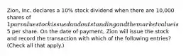 Zion, Inc. declares a 10% stock dividend when there are 10,000 shares of 1 par value stock issued and outstanding and the market value is5 per share. On the date of payment, Zion will issue the stock and record the transaction with which of the following entries? (Check all that apply.)