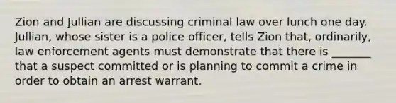 Zion and Jullian are discussing criminal law over lunch one day. Jullian, whose sister is a police officer, tells Zion that, ordinarily, law enforcement agents must demonstrate that there is _______ that a suspect committed or is planning to commit a crime in order to obtain an arrest warrant.