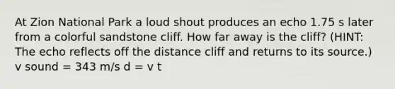 At Zion National Park a loud shout produces an echo 1.75 s later from a colorful sandstone cliff. How far away is the cliff? (HINT: The echo reflects off the distance cliff and returns to its source.) v sound = 343 m/s d = v t