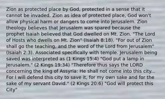 Zion as protected place by God, protected in a sense that it cannot be invaded. Zion as idea of protected place, God won't allow physical harm or dangers to come into Jerusalem. Zion theology believes that Jerusalem was spared because the prophet Isaiah believed that God dwelled on Mt. Zion. "The Lord of Hosts who dwells on Mt. Zion" (Isaiah 8:18). "For out of Zion shall go the teaching, and the word of the Lord from Jerusalem" (Isaiah 2:3). Associated specifically with temple. Jerusalem being saved was interpreted as (1 Kings 15:4) "God put a lamp in Jerusalem." (2 Kings 19:34) "Therefore thus says the LORD concerning the king of Assyria: He shall not come into this city... For I will defend this city to save it, for my own sake and for the sake of my servant David." (2 Kings 20:6) "God will protect this City"