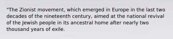 "The Zionist movement, which emerged in Europe in the last two decades of the nineteenth century, aimed at the national revival of the Jewish people in its ancestral home after nearly two thousand years of exile.