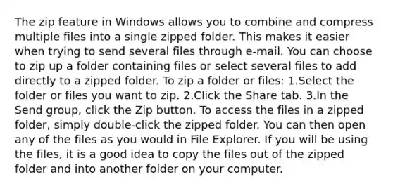 The zip feature in Windows allows you to combine and compress multiple files into a single zipped folder. This makes it easier when trying to send several files through e-mail. You can choose to zip up a folder containing files or select several files to add directly to a zipped folder. To zip a folder or files: 1.Select the folder or files you want to zip. 2.Click the Share tab. 3.In the Send group, click the Zip button. To access the files in a zipped folder, simply double-click the zipped folder. You can then open any of the files as you would in File Explorer. If you will be using the files, it is a good idea to copy the files out of the zipped folder and into another folder on your computer.