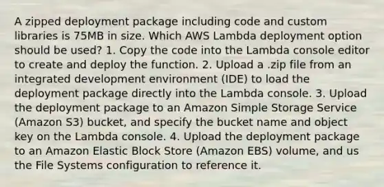 A zipped deployment package including code and custom libraries is 75MB in size. Which AWS Lambda deployment option should be used? 1. Copy the code into the Lambda console editor to create and deploy the function. 2. Upload a .zip file from an integrated development environment (IDE) to load the deployment package directly into the Lambda console. 3. Upload the deployment package to an Amazon Simple Storage Service (Amazon S3) bucket, and specify the bucket name and object key on the Lambda console. 4. Upload the deployment package to an Amazon Elastic Block Store (Amazon EBS) volume, and us the File Systems configuration to reference it.