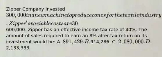 Zipper Company invested 300,000 in a new machine to produce cones for the textile industry. Zipper's variable costs are 30% of the selling price, and its fixed costs are600,000. Zipper has an effective income tax rate of 40%. The amount of sales required to earn an 8% after-tax return on its investment would be: A. 891,429. B.914,286. C. 2,080,000. D.2,133,333.