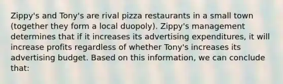 Zippy's and Tony's are rival pizza restaurants in a small town (together they form a local duopoly). Zippy's management determines that if it increases its advertising expenditures, it will increase profits regardless of whether Tony's increases its advertising budget. Based on this information, we can conclude that: