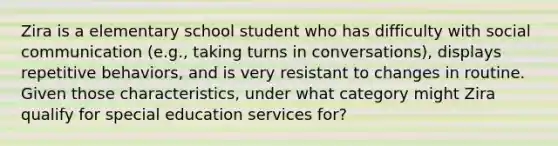 Zira is a elementary school student who has difficulty with social communication (e.g., taking turns in conversations), displays repetitive behaviors, and is very resistant to changes in routine. Given those characteristics, under what category might Zira qualify for special education services for?