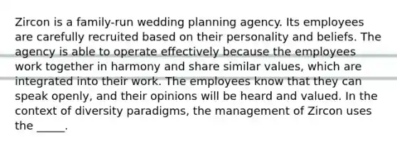 Zircon is a family-run wedding planning agency. Its employees are carefully recruited based on their personality and beliefs. The agency is able to operate effectively because the employees work together in harmony and share similar values, which are integrated into their work. The employees know that they can speak openly, and their opinions will be heard and valued. In the context of diversity paradigms, the management of Zircon uses the _____.