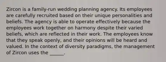 Zircon is a family-run wedding planning agency. Its employees are carefully recruited based on their unique personalities and beliefs. The agency is able to operate effectively because the employees work together on harmony despite their varied beliefs, which are reflected in their work. The employees know that they speak openly, and their opinions will be heard and valued. In the context of diversity paradigms, the management of Zircon uses the ______.