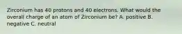 Zirconium has 40 protons and 40 electrons. What would the overall charge of an atom of Zirconium be? A. positive B. negative C. neutral