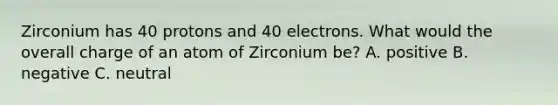 Zirconium has 40 protons and 40 electrons. What would the overall charge of an atom of Zirconium be? A. positive B. negative C. neutral