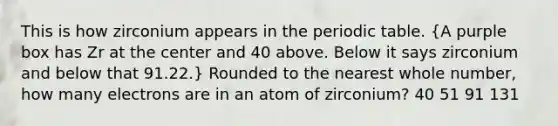 This is how zirconium appears in <a href='https://www.questionai.com/knowledge/kIrBULvFQz-the-periodic-table' class='anchor-knowledge'>the periodic table</a>. (A purple box has Zr at the center and 40 above. Below it says zirconium and below that 91.22.) Rounded to the nearest whole number, how many electrons are in an atom of zirconium? 40 51 91 131