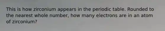 This is how zirconium appears in <a href='https://www.questionai.com/knowledge/kIrBULvFQz-the-periodic-table' class='anchor-knowledge'>the periodic table</a>. Rounded to the nearest whole number, how many electrons are in an atom of zirconium?