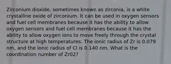 Zirconium dioxide, sometimes known as zirconia, is a white crystalline oxide of zirconium. It can be used in oxygen sensors and fuel cell membranes because it has the ability to allow oxygen sensors and fuel cell membranes because it has the ability to allow oxygen ions to move freely through the crystal structure at high temperatures. The ionic radius of Zr is 0.079 nm, and the ionic radius of Cl is 0.140 nm. What is the coordination number of Zr02?