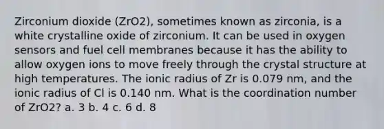 Zirconium dioxide (ZrO2), sometimes known as zirconia, is a white crystalline oxide of zirconium. It can be used in oxygen sensors and fuel cell membranes because it has the ability to allow oxygen ions to move freely through the crystal structure at high temperatures. The ionic radius of Zr is 0.079 nm, and the ionic radius of Cl is 0.140 nm. What is the coordination number of ZrO2? a. 3 b. 4 c. 6 d. 8